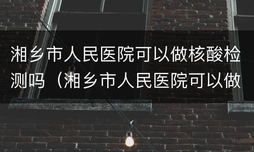 湘乡市人民医院可以做核酸检测吗（湘乡市人民医院可以做核酸检测吗）
