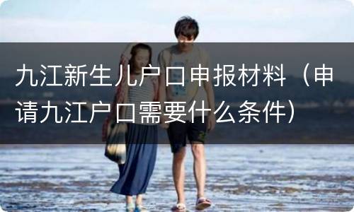 九江新生儿户口申报材料（申请九江户口需要什么条件）