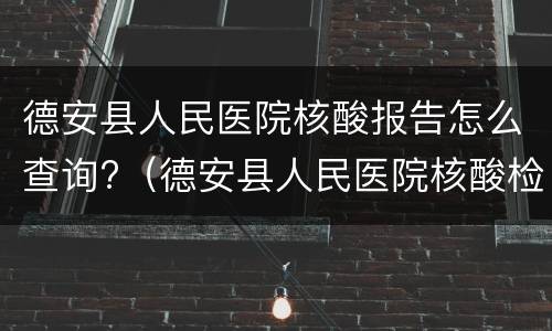 德安县人民医院核酸报告怎么查询?（德安县人民医院核酸检测）