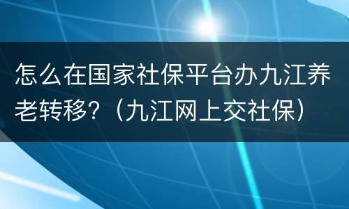 怎么在国家社保平台办九江养老转移?（九江网上交社保）