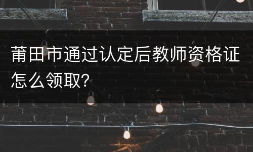 莆田市通过认定后教师资格证怎么领取？