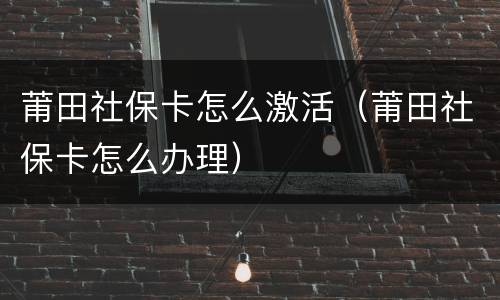 莆田社保卡怎么激活（莆田社保卡怎么办理）