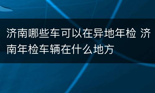 济南哪些车可以在异地年检 济南年检车辆在什么地方