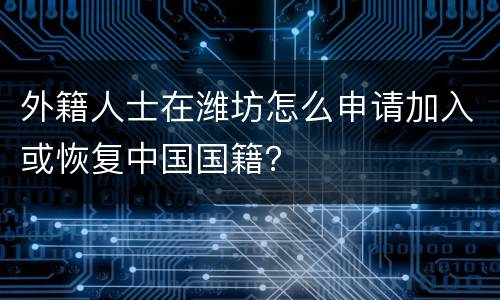 外籍人士在潍坊怎么申请加入或恢复中国国籍？