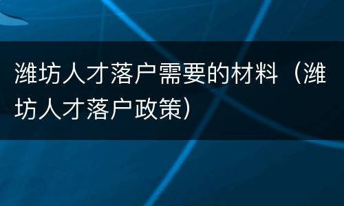 潍坊人才落户需要的材料（潍坊人才落户政策）