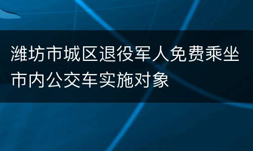 潍坊市城区退役军人免费乘坐市内公交车实施对象
