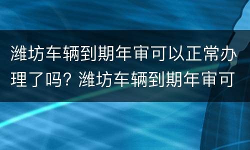 潍坊车辆到期年审可以正常办理了吗? 潍坊车辆到期年审可以正常办理了吗多少钱