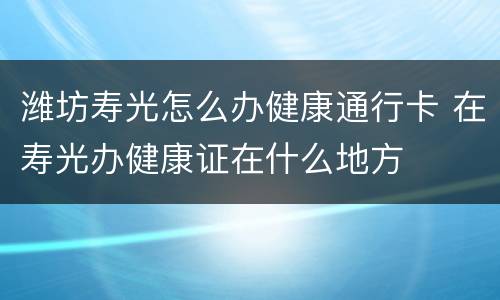 潍坊寿光怎么办健康通行卡 在寿光办健康证在什么地方