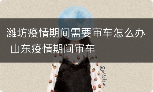 潍坊疫情期间需要审车怎么办 山东疫情期间审车
