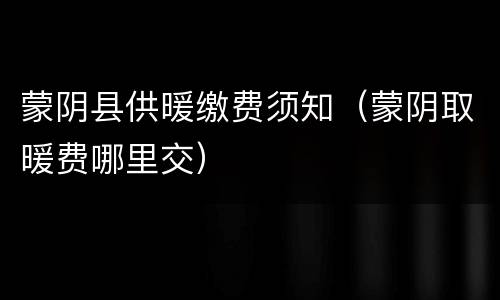 蒙阴县供暖缴费须知（蒙阴取暖费哪里交）