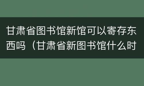 甘肃省图书馆新馆可以寄存东西吗（甘肃省新图书馆什么时候能使用）