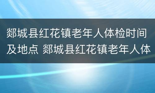 郯城县红花镇老年人体检时间及地点 郯城县红花镇老年人体检时间及地点查询