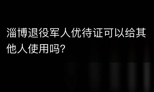 淄博退役军人优待证可以给其他人使用吗？
