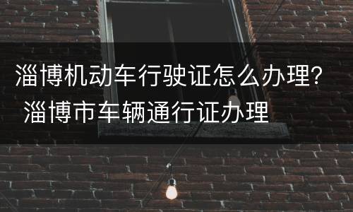 淄博机动车行驶证怎么办理？ 淄博市车辆通行证办理