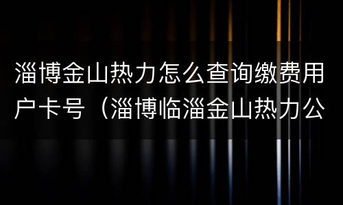 淄博金山热力怎么查询缴费用户卡号（淄博临淄金山热力公司电话）