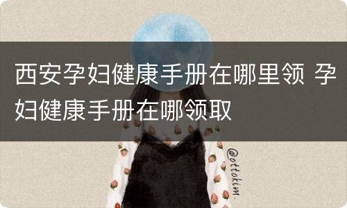 西安孕妇健康手册在哪里领 孕妇健康手册在哪领取