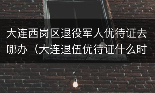 大连西岗区退役军人优待证去哪办（大连退伍优待证什么时候发放）