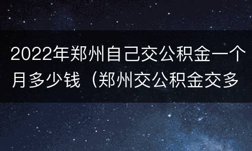 2022年郑州自己交公积金一个月多少钱（郑州交公积金交多少）