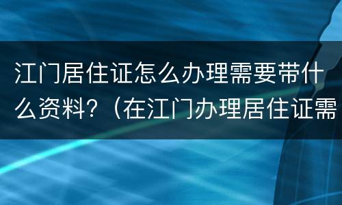 江门居住证怎么办理需要带什么资料?（在江门办理居住证需要哪些资料）