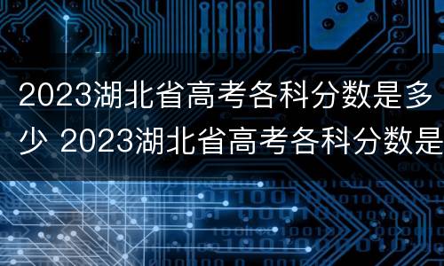 2023湖北省高考各科分数是多少 2023湖北省高考各科分数是多少分
