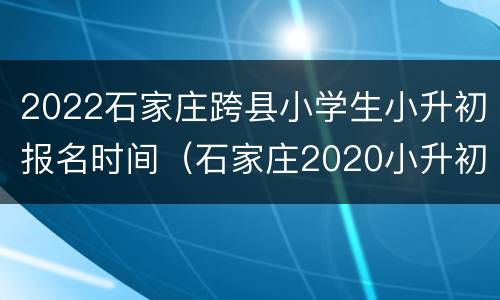 2022石家庄跨县小学生小升初报名时间（石家庄2020小升初报名时间和政策）