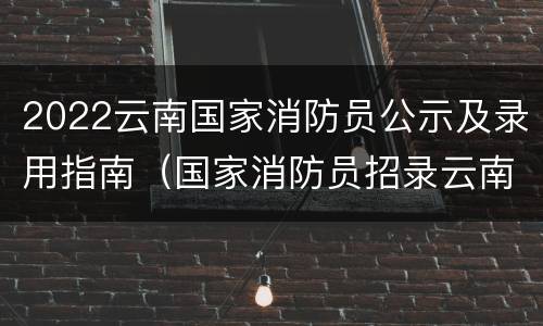2022云南国家消防员公示及录用指南（国家消防员招录云南最新消息）