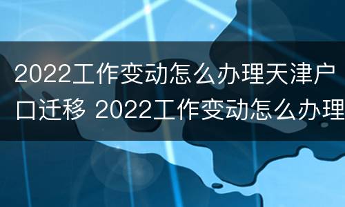 2022工作变动怎么办理天津户口迁移 2022工作变动怎么办理天津户口迁移证