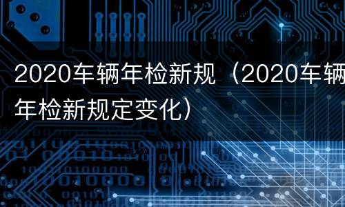 2020车辆年检新规（2020车辆年检新规定变化）