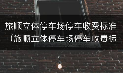 旅顺立体停车场停车收费标准（旅顺立体停车场停车收费标准是多少）