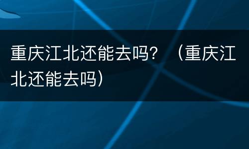 重庆江北还能去吗？（重庆江北还能去吗）
