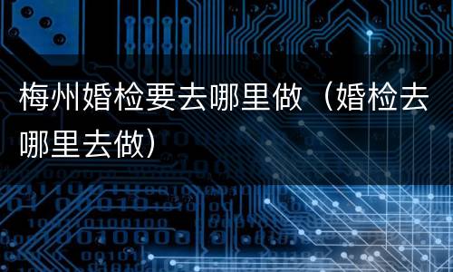 梅州婚检要去哪里做（婚检去哪里去做）