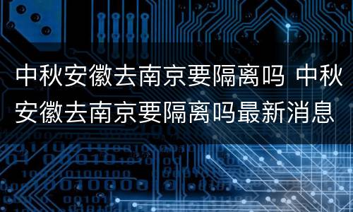 中秋安徽去南京要隔离吗 中秋安徽去南京要隔离吗最新消息