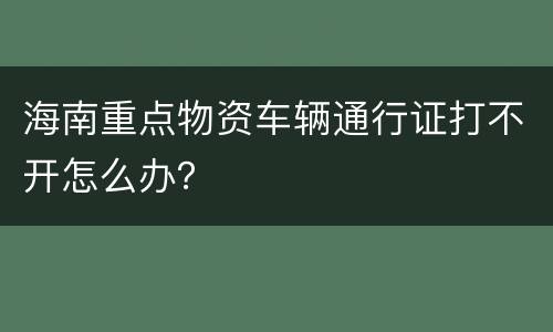 海南重点物资车辆通行证打不开怎么办？