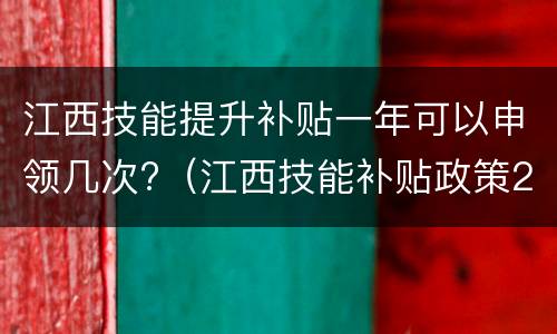 江西技能提升补贴一年可以申领几次?（江西技能补贴政策2020标准）