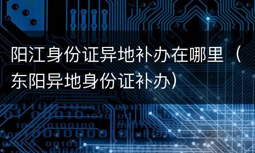 阳江身份证异地补办在哪里（东阳异地身份证补办）