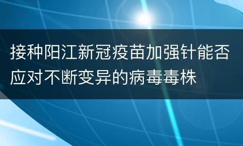 接种阳江新冠疫苗加强针能否应对不断变异的病毒毒株