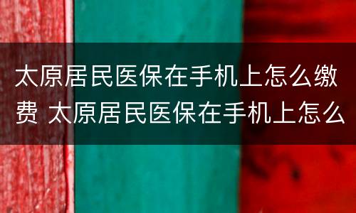 太原居民医保在手机上怎么缴费 太原居民医保在手机上怎么缴费的
