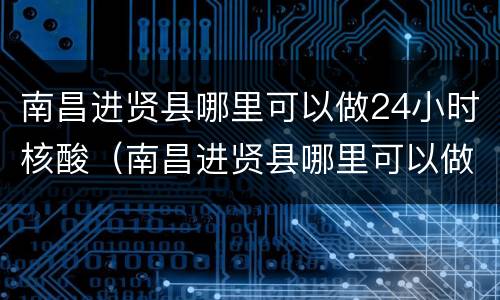 南昌进贤县哪里可以做24小时核酸（南昌进贤县哪里可以做24小时核酸检测）