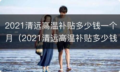 2021清远高温补贴多少钱一个月（2021清远高温补贴多少钱一个月工资）