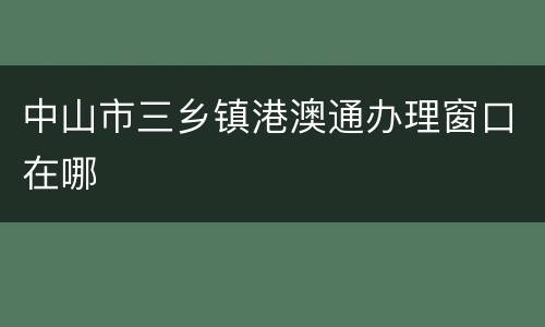 中山市三乡镇港澳通办理窗口在哪