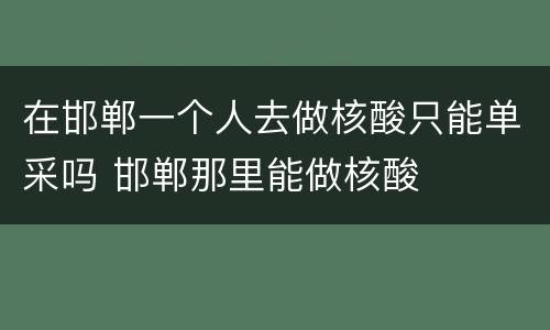 在邯郸一个人去做核酸只能单采吗 邯郸那里能做核酸