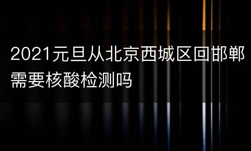 2021元旦从北京西城区回邯郸需要核酸检测吗