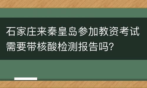 石家庄来秦皇岛参加教资考试需要带核酸检测报告吗？
