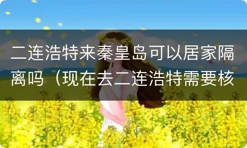 二连浩特来秦皇岛可以居家隔离吗（现在去二连浩特需要核酸嘛）