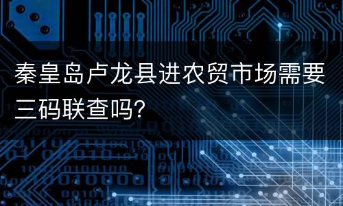 秦皇岛卢龙县进农贸市场需要三码联查吗？