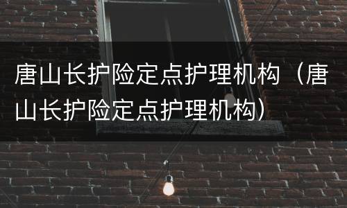 唐山长护险定点护理机构（唐山长护险定点护理机构）