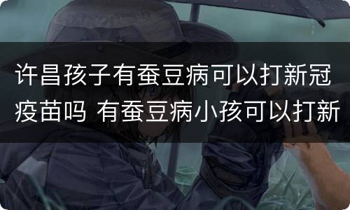 许昌孩子有蚕豆病可以打新冠疫苗吗 有蚕豆病小孩可以打新冠疫苗吗