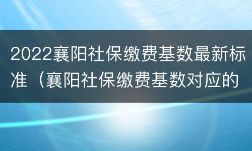 2022襄阳社保缴费基数最新标准（襄阳社保缴费基数对应的缴费比例）