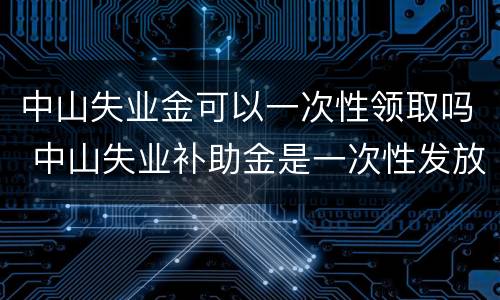 中山失业金可以一次性领取吗 中山失业补助金是一次性发放吗