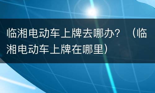 临湘电动车上牌去哪办？（临湘电动车上牌在哪里）